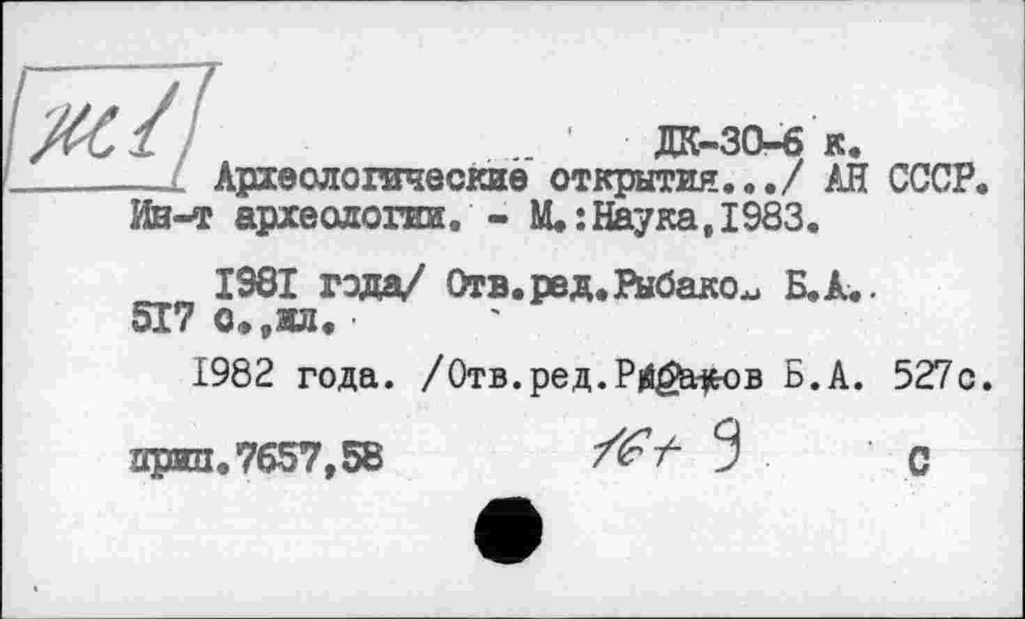 ﻿1 /	дк-за-б к.
__l Археологические открытия.../ АН СССР.
Ин-т археологии. - M.îНаука,1983.
1961 года/ Отв.ред.Рыбаков Б.А..
517 о.9ил. •
1982 года. /Отв.ред.Р|йёа#ов Б.А. 527с.
аржп.7657,58	3 с